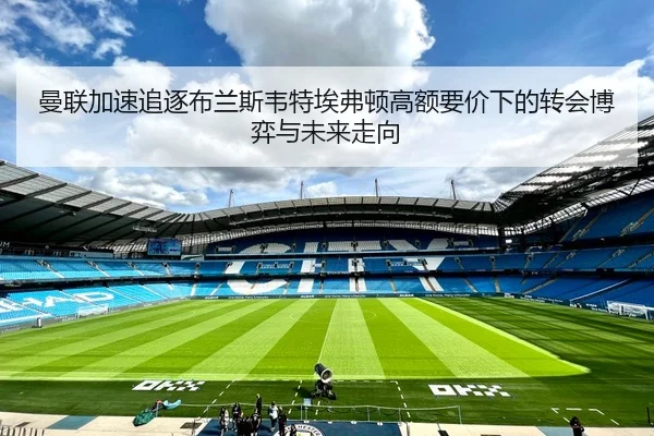 曼联加速追逐布兰斯韦特埃弗顿高额要价下的转会博弈与未来走向